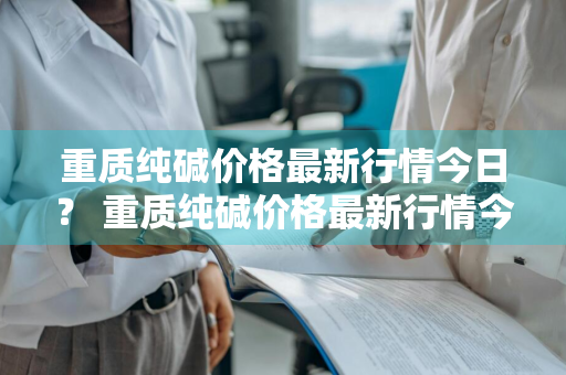 重质纯碱价格最新行情今日？ 重质纯碱价格最新行情今日