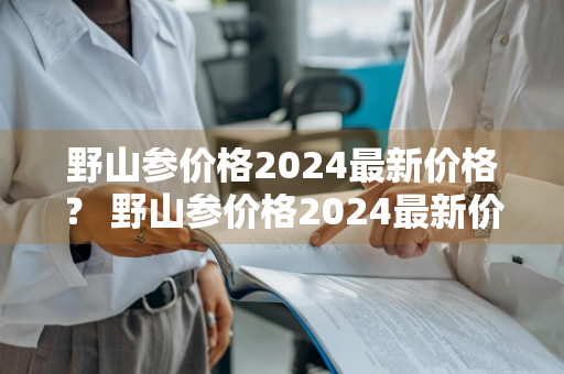 野山参价格2024最新价格？ 野山参价格2024最新价格