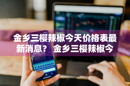 金乡三樱辣椒今天价格表最新消息？ 金乡三樱辣椒今天价格表最新消息图片