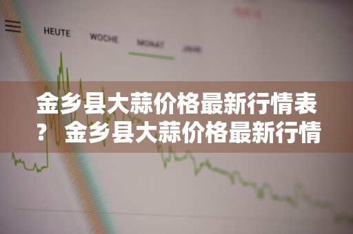 金乡县大蒜价格最新行情表？ 金乡县大蒜价格最新行情表图片