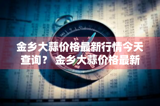 金乡大蒜价格最新行情今天查询？ 金乡大蒜价格最新行情今天查询表