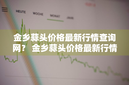 金乡蒜头价格最新行情查询网？ 金乡蒜头价格最新行情查询网站