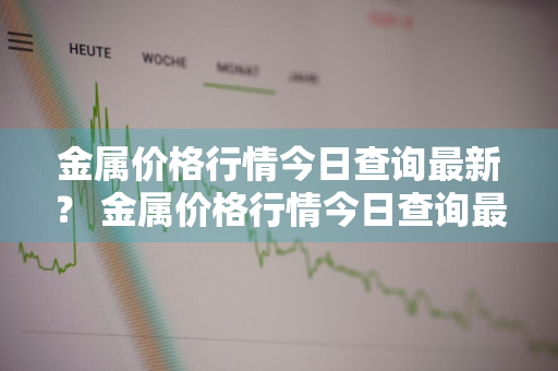 金属价格行情今日查询最新？ 金属价格行情今日查询最新消息