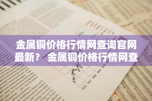 金属铜价格行情网查询官网最新？ 金属铜价格行情网查询官网最新消息