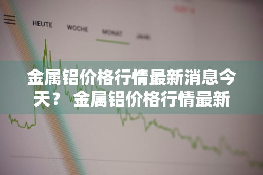 金属铝价格行情最新消息今天？ 金属铝价格行情最新消息今天走势