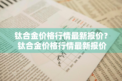 钛合金价格行情最新报价？ 钛合金价格行情最新报价