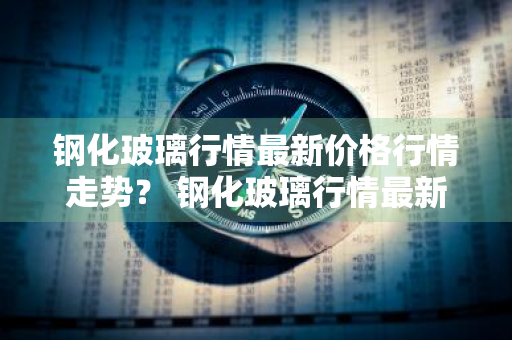 钢化玻璃行情最新价格行情走势？ 钢化玻璃行情最新价格行情走势图