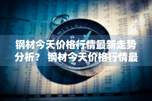 钢材今天价格行情最新走势分析？ 钢材今天价格行情最新走势分析图