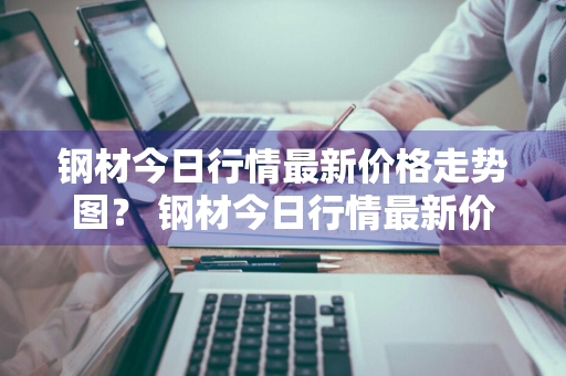 钢材今日行情最新价格走势图？ 钢材今日行情最新价格走势图表