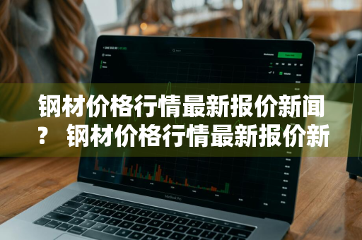 钢材价格行情最新报价新闻？ 钢材价格行情最新报价新闻网