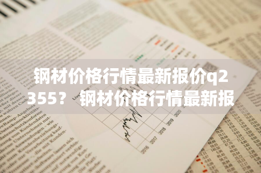 钢材价格行情最新报价q2355？ 钢材价格行情最新报价q23550