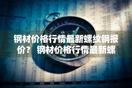 钢材价格行情最新螺纹钢报价？ 钢材价格行情最新螺纹钢报价