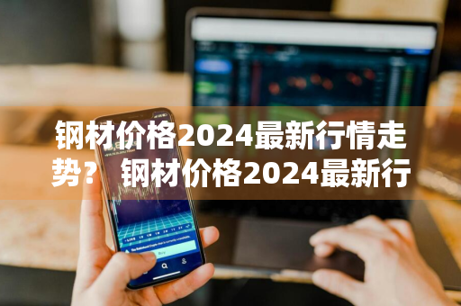 钢材价格2024最新行情走势？ 钢材价格2024最新行情走势图