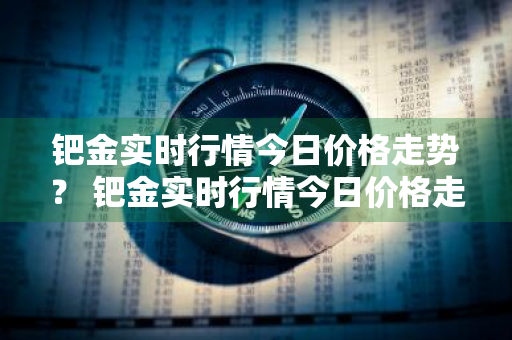 钯金实时行情今日价格走势？ 钯金实时行情今日价格走势图