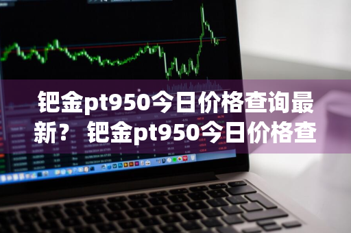 钯金pt950今日价格查询最新？ 钯金pt950今日价格查询最新