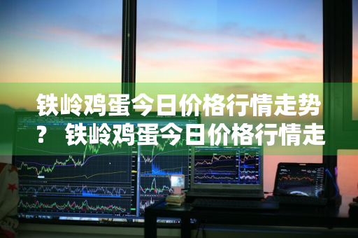 铁岭鸡蛋今日价格行情走势？ 铁岭鸡蛋今日价格行情走势图