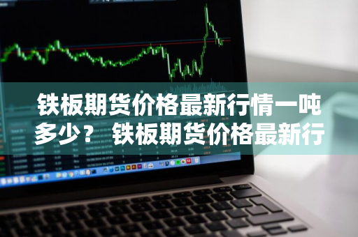 铁板期货价格最新行情一吨多少？ 铁板期货价格最新行情一吨多少钱