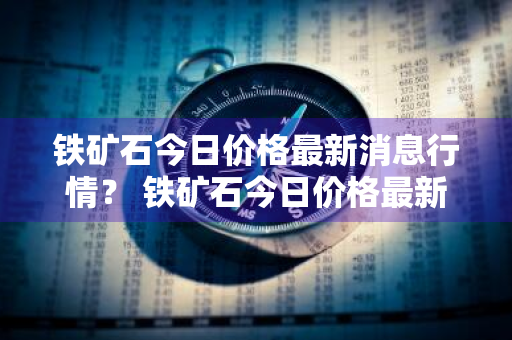 铁矿石今日价格最新消息行情？ 铁矿石今日价格最新消息行情走势