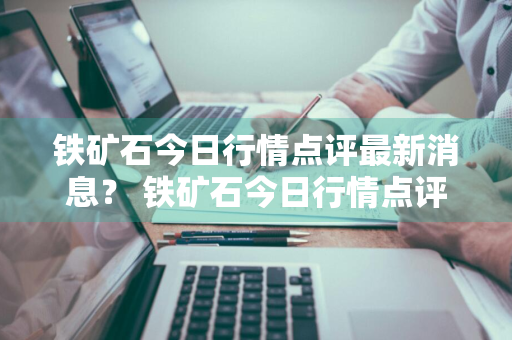 铁矿石今日行情点评最新消息？ 铁矿石今日行情点评最新消息新闻