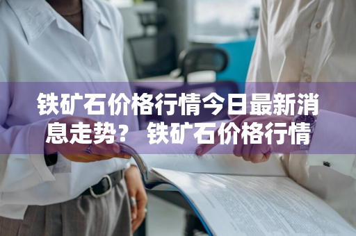 铁矿石价格行情今日最新消息走势？ 铁矿石价格行情今日最新消息走势图