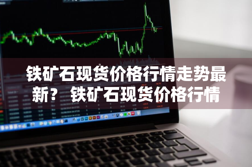 铁矿石现货价格行情走势最新？ 铁矿石现货价格行情走势最新消息