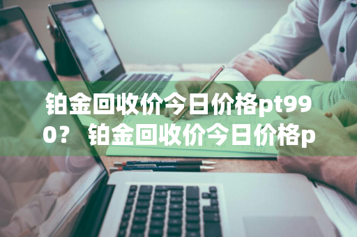 铂金回收价今日价格pt990？ 铂金回收价今日价格pt9900