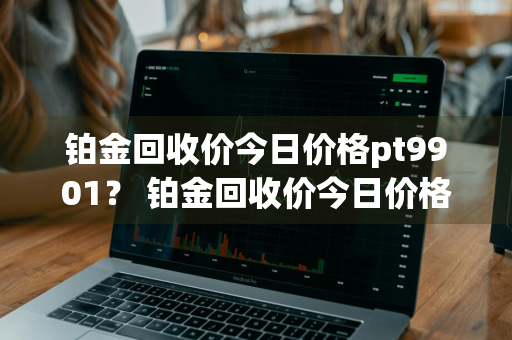 铂金回收价今日价格pt9901？ 铂金回收价今日价格