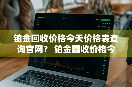 铂金回收价格今天价格表查询官网？ 铂金回收价格今天价格表查询官网