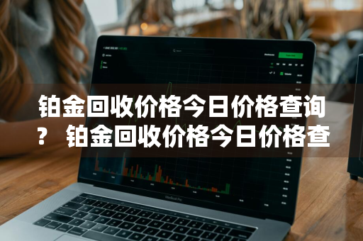 铂金回收价格今日价格查询？ 铂金回收价格今日价格查询表