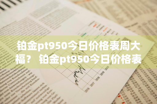 铂金pt950今日价格表周大福？ 铂金pt950今日价格表周大福