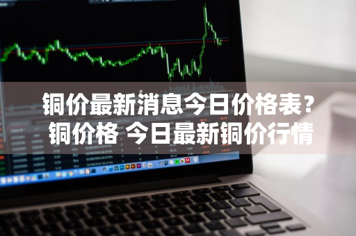 铜价最新消息今日价格表？ 铜价格 今日最新铜价行情