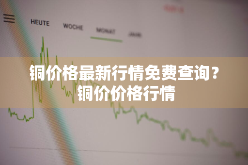 铜价格最新行情免费查询？ 铜价价格行情