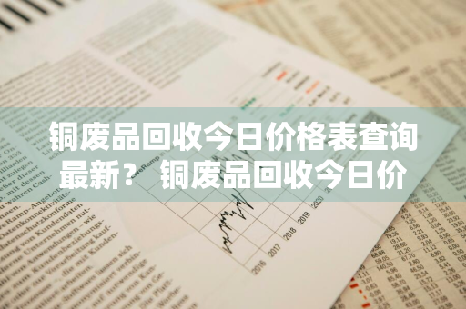 铜废品回收今日价格表查询最新？ 铜废品回收今日价格表查询最新消息