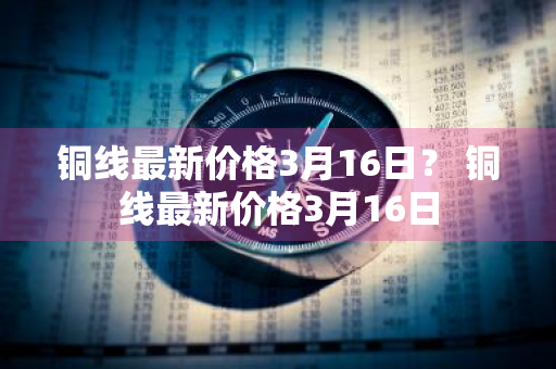 铜线最新价格3月16日？ 铜线最新价格3月16日