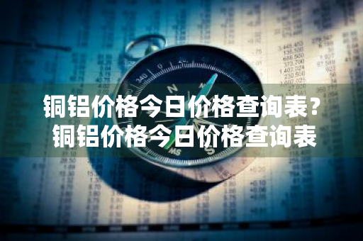 铜铝价格今日价格查询表？ 铜铝价格今日价格查询表最新