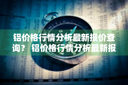 铝价格行情分析最新报价查询？ 铝价格行情分析最新报价查询表