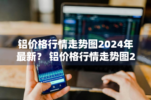 铝价格行情走势图2024年最新？ 铝价格行情走势图2024年最新消息