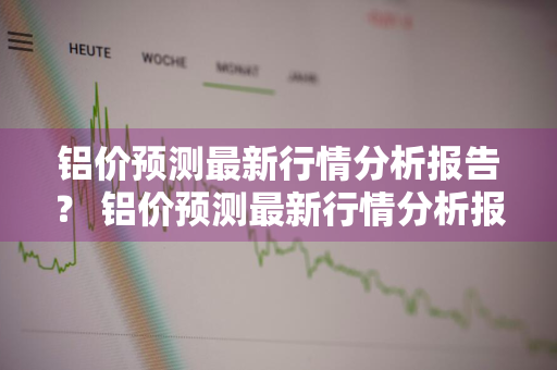 铝价预测最新行情分析报告？ 铝价预测最新行情分析报告