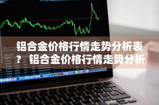 铝合金价格行情走势分析表？ 铝合金价格行情走势分析表最新