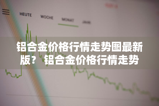 铝合金价格行情走势图最新版？ 铝合金价格行情走势图最新版2020