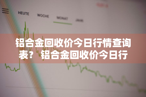 铝合金回收价今日行情查询表？ 铝合金回收价今日行情查询表最新