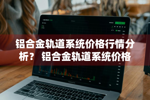 铝合金轨道系统价格行情分析？ 铝合金轨道系统价格行情分析报告