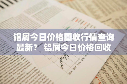 铝屑今日价格回收行情查询最新？ 铝屑今日价格回收行情查询最新消息