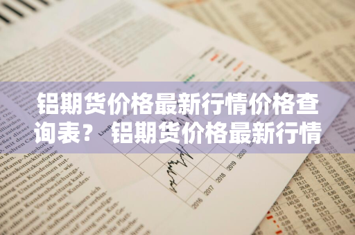 铝期货价格最新行情价格查询表？ 铝期货价格最新行情价格查询表图片