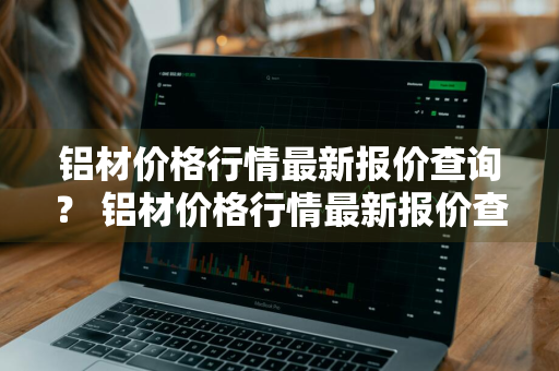 铝材价格行情最新报价查询？ 铝材价格行情最新报价查询