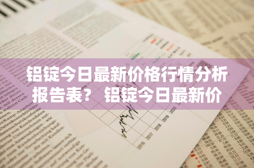 铝锭今日最新价格行情分析报告表？ 铝锭今日最新价格行情分析报告表图片