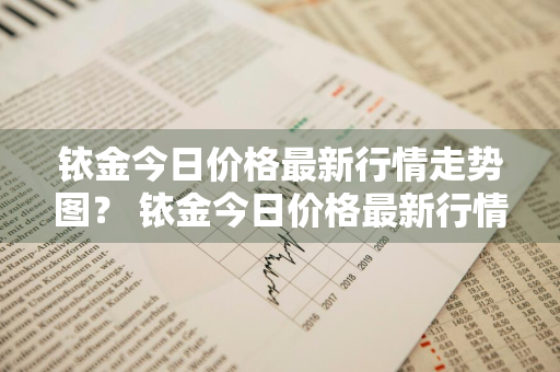 铱金今日价格最新行情走势图？ 铱金今日价格最新行情走势图表