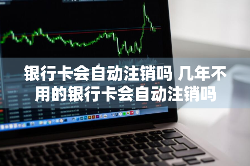 银行卡会自动注销吗 几年不用的银行卡会自动注销吗