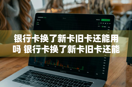 银行卡换了新卡旧卡还能用吗 银行卡换了新卡旧卡还能用吗现在