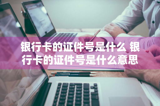 银行卡的证件号是什么 银行卡的证件号是什么意思